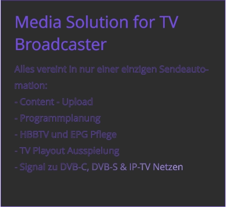 Media Solution for TV Broadcaster  Alles vereint in nur einer einzigen Sendeauto- mation:  - Content - Upload	 - Programmplanung - HBBTV und EPG Pflege - TV Playout Ausspielung - Signal zu DVB-C, DVB-S & IP-TV Netzen
